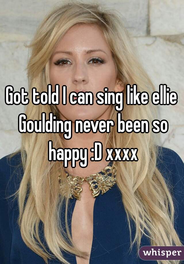 Got told I can sing like ellie Goulding never been so happy :D xxxx
