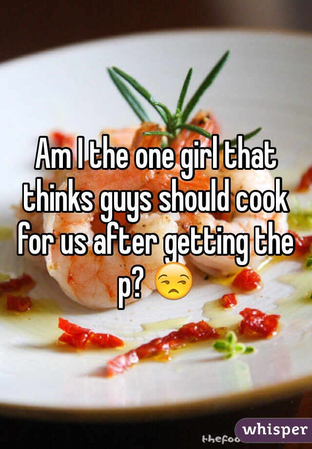 Am I the one girl that thinks guys should cook for us after getting the p? 😒 