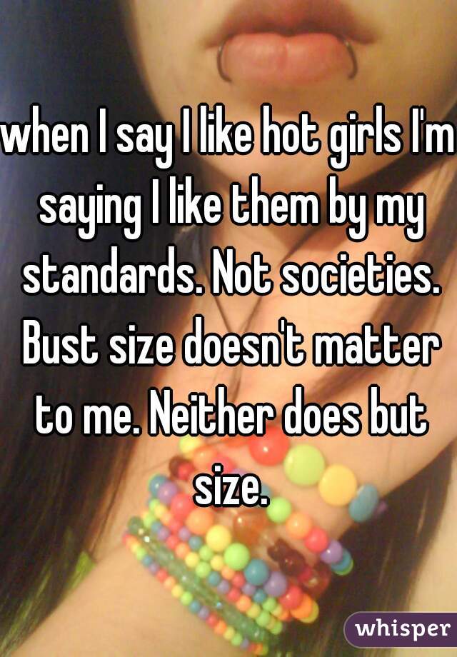 when I say I like hot girls I'm saying I like them by my standards. Not societies. Bust size doesn't matter to me. Neither does but size.