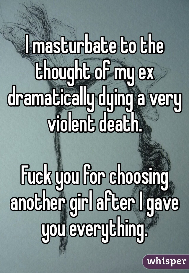 I masturbate to the thought of my ex dramatically dying a very violent death. 

Fuck you for choosing another girl after I gave you everything.