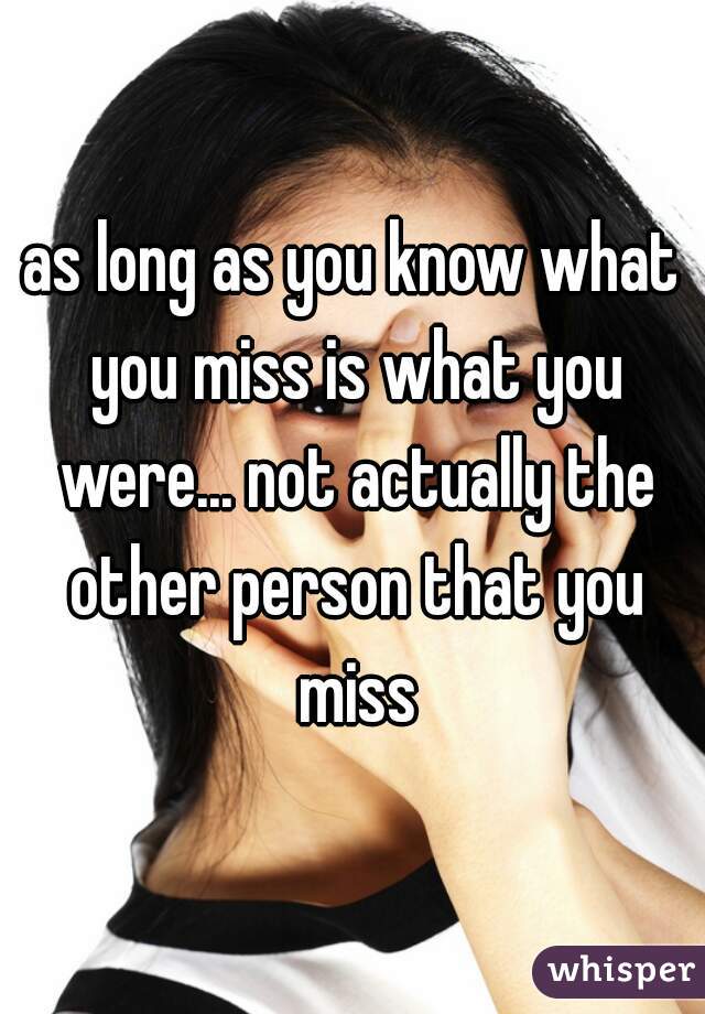 as long as you know what you miss is what you were... not actually the other person that you miss