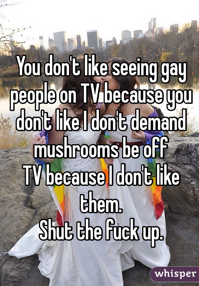 You don't like seeing gay people on TV because you don't like I don't demand mushrooms be off
TV because I don't like them. 
Shut the fuck up.