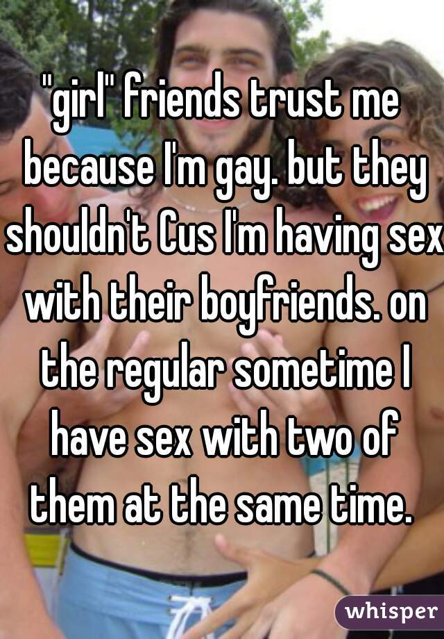 "girl" friends trust me because I'm gay. but they shouldn't Cus I'm having sex with their boyfriends. on the regular sometime I have sex with two of them at the same time. 