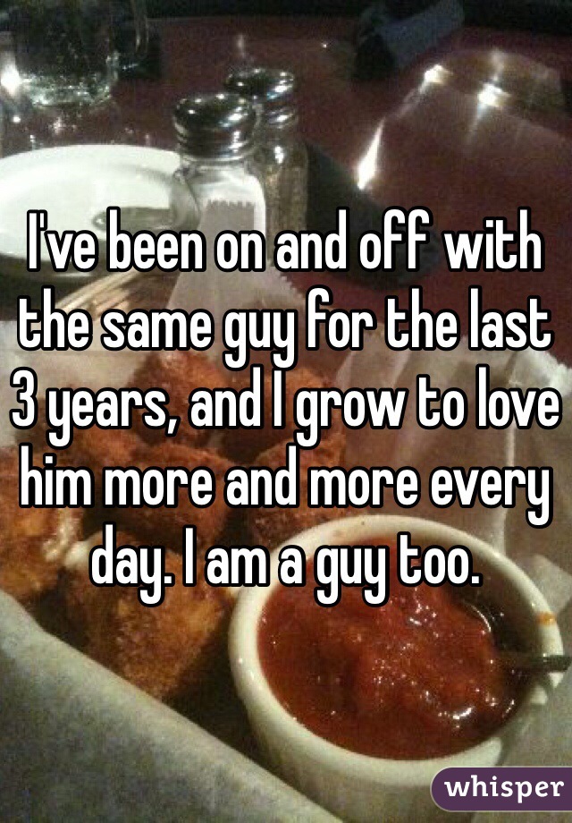 I've been on and off with the same guy for the last 3 years, and I grow to love him more and more every day. I am a guy too. 
