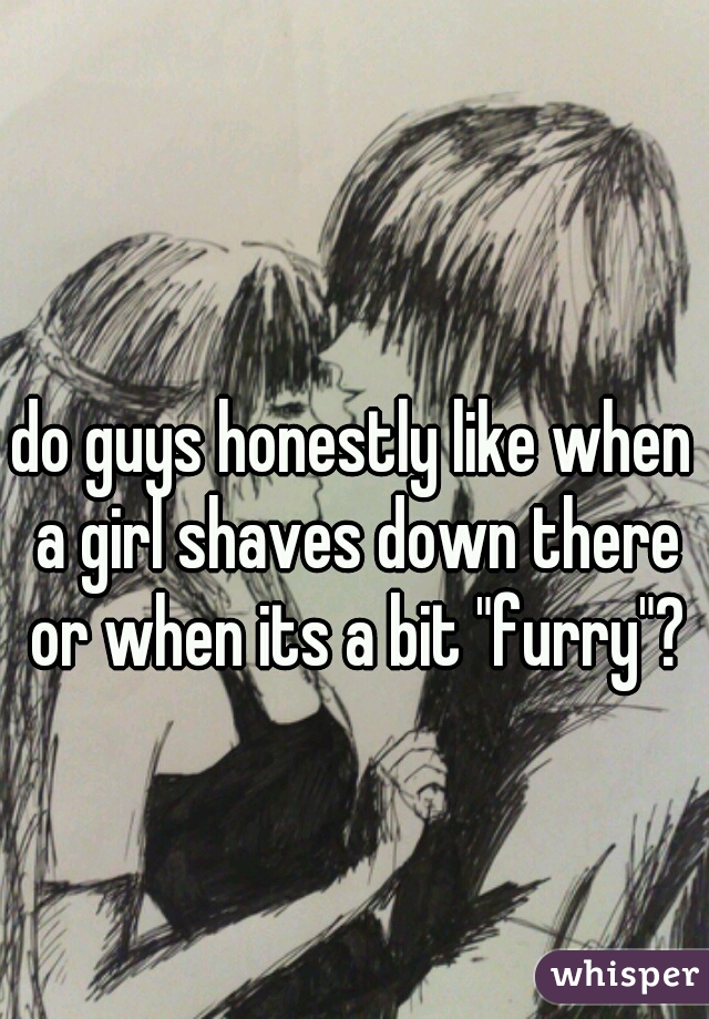 do guys honestly like when a girl shaves down there or when its a bit "furry"?