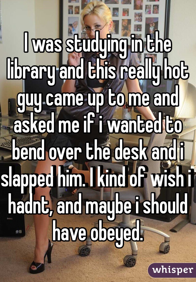 I was studying in the library and this really hot guy came up to me and asked me if i wanted to bend over the desk and i slapped him. I kind of wish i hadnt, and maybe i should have obeyed.