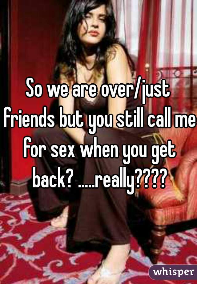 So we are over/just friends but you still call me for sex when you get back? .....really????