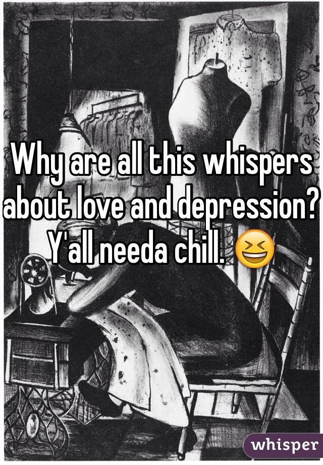 Why are all this whispers about love and depression? Y'all needa chill. 😆