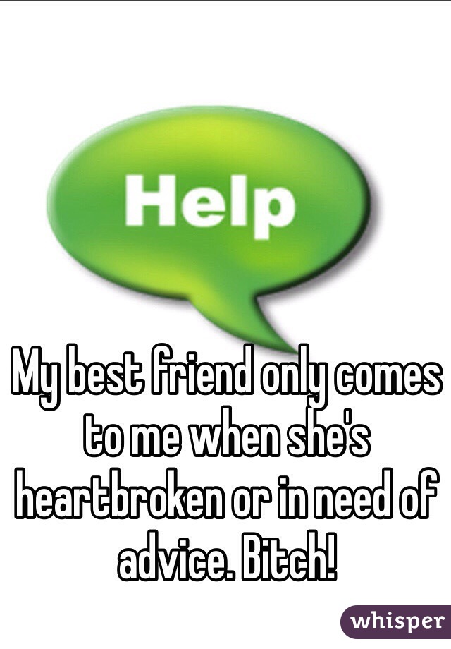 My best friend only comes to me when she's heartbroken or in need of advice. Bitch! 
