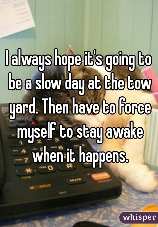 I always hope it's going to be a slow day at the tow yard. Then have to force myself to stay awake when it happens.