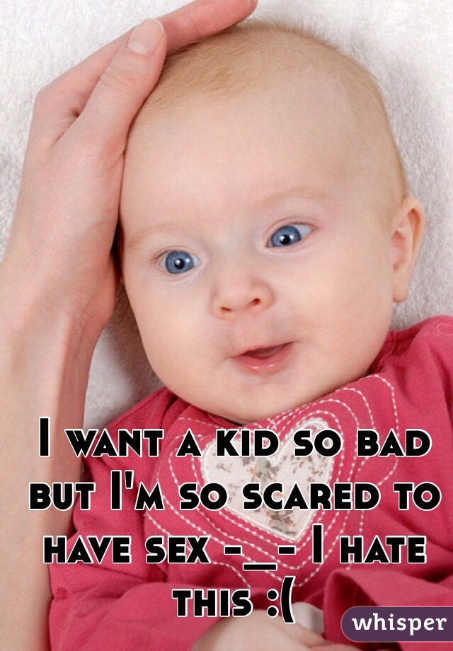 I want a kid so bad but I'm so scared to have sex -_- I hate this :(