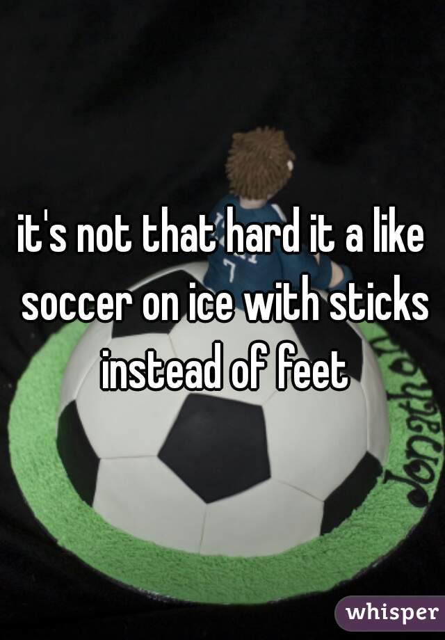 it's not that hard it a like soccer on ice with sticks instead of feet