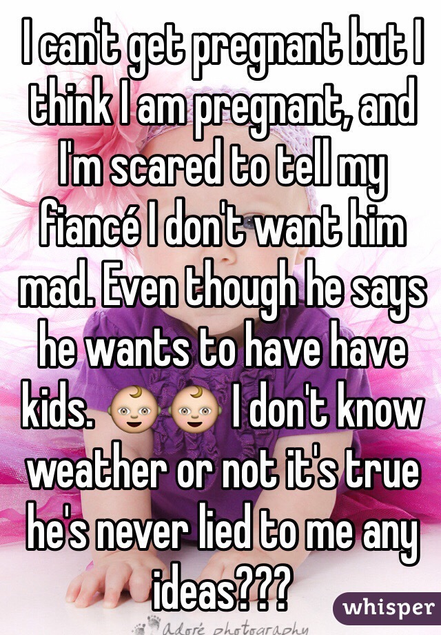 I can't get pregnant but I think I am pregnant, and I'm scared to tell my fiancé I don't want him mad. Even though he says he wants to have have kids. 👶👶 I don't know weather or not it's true he's never lied to me any ideas???
