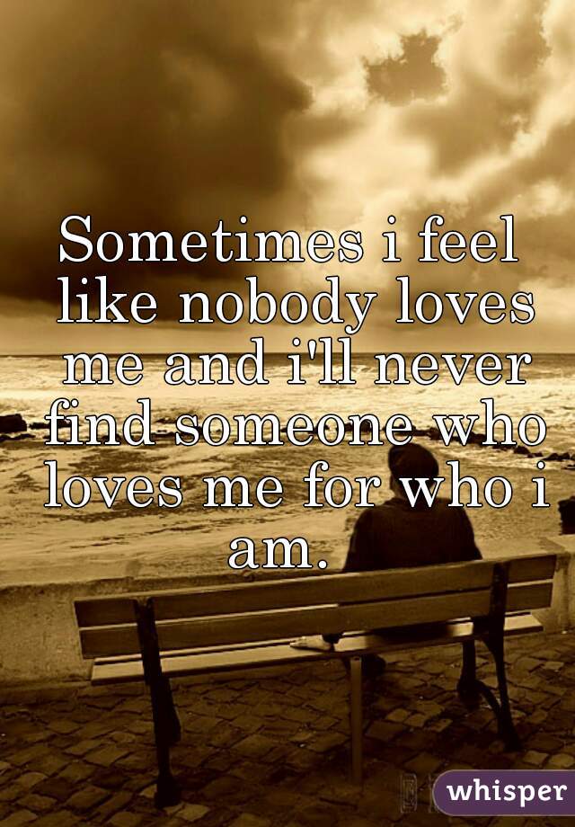 Sometimes i feel like nobody loves me and i'll never find someone who loves me for who i am.  