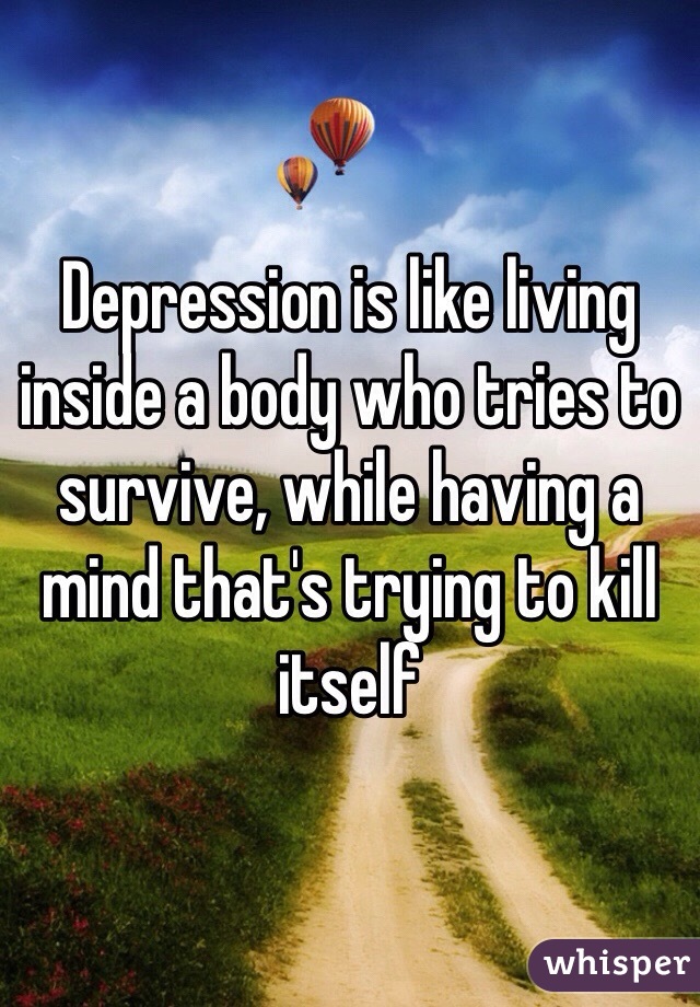 Depression is like living inside a body who tries to survive, while having a mind that's trying to kill itself