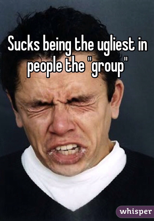 Sucks being the ugliest in people the "group"