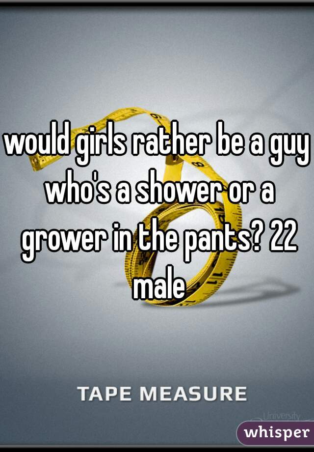would girls rather be a guy who's a shower or a grower in the pants? 22 male