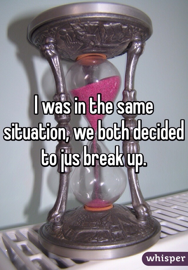 I was in the same situation, we both decided to jus break up.