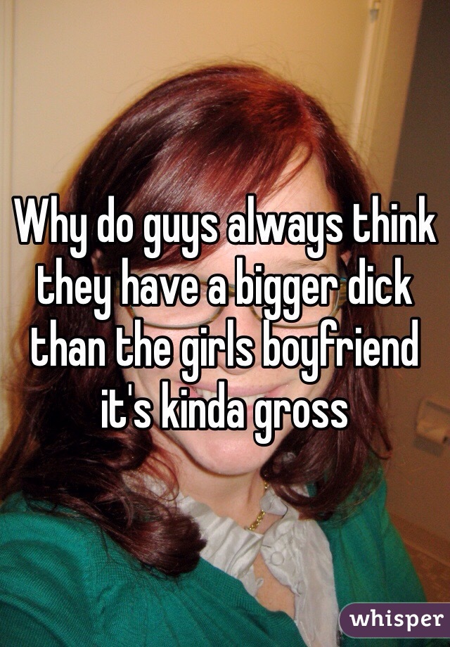 Why do guys always think they have a bigger dick than the girls boyfriend it's kinda gross