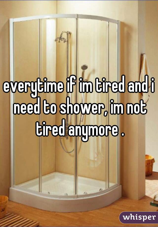 everytime if im tired and i need to shower, im not tired anymore .