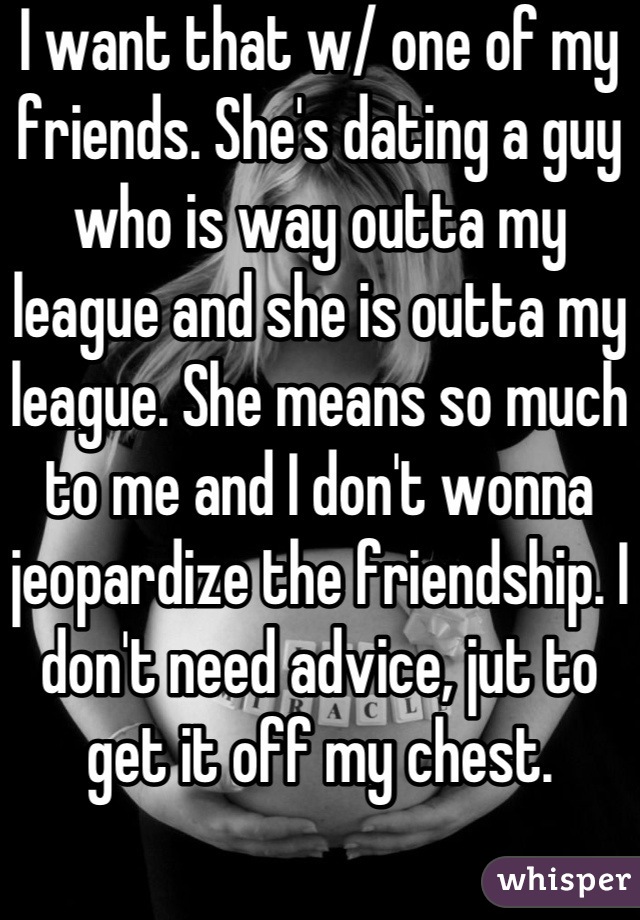 I want that w/ one of my friends. She's dating a guy who is way outta my league and she is outta my league. She means so much to me and I don't wonna jeopardize the friendship. I don't need advice, jut to get it off my chest.