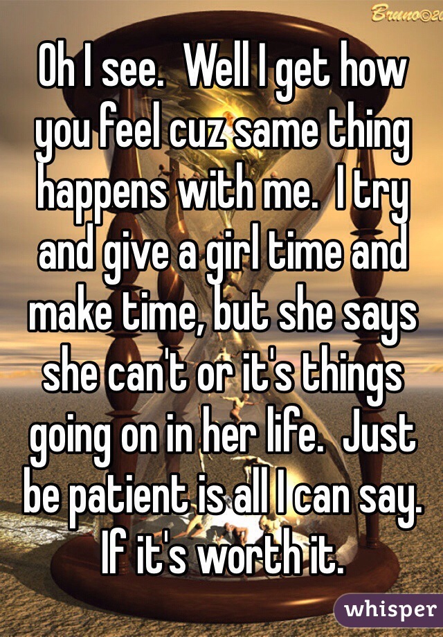 Oh I see.  Well I get how you feel cuz same thing happens with me.  I try and give a girl time and make time, but she says she can't or it's things going on in her life.  Just be patient is all I can say. If it's worth it. 