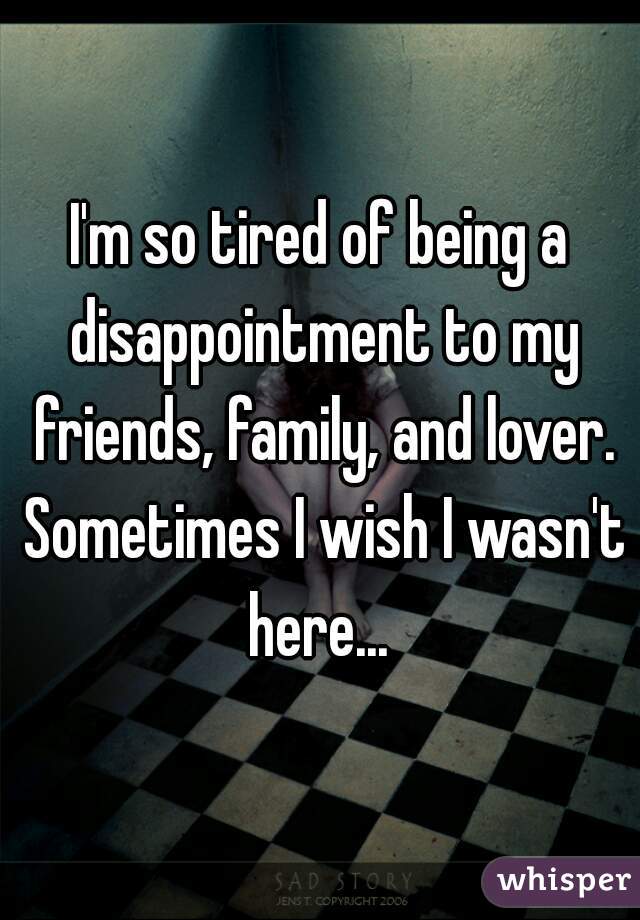 I'm so tired of being a disappointment to my friends, family, and lover. Sometimes I wish I wasn't here... 