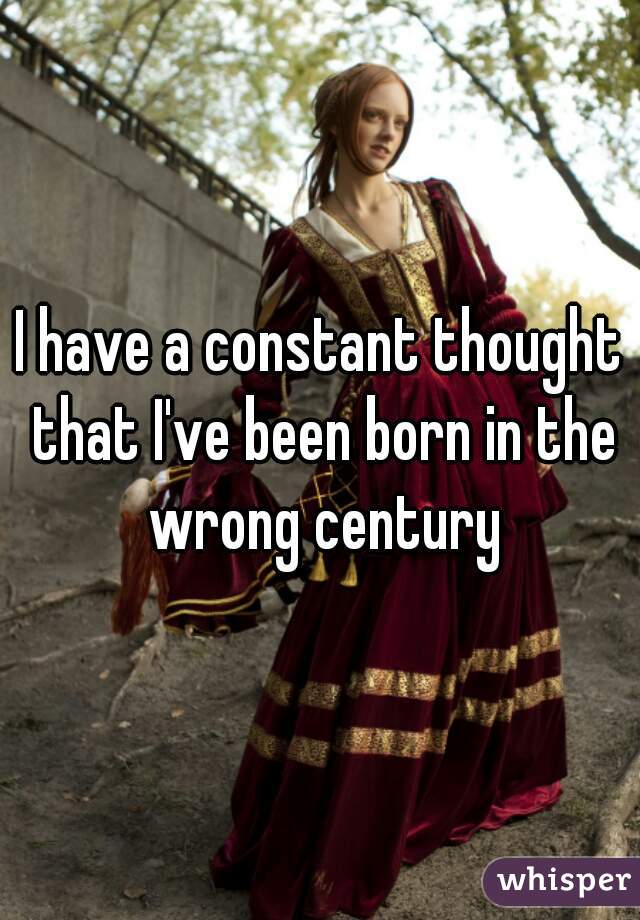 I have a constant thought that I've been born in the wrong century