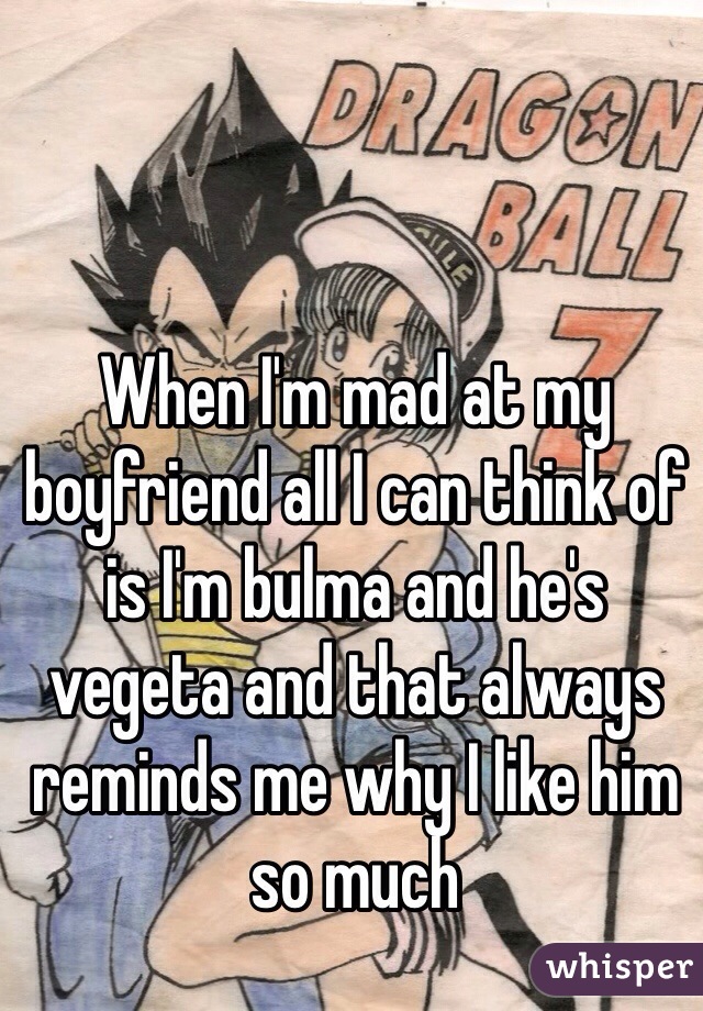 When I'm mad at my boyfriend all I can think of is I'm bulma and he's vegeta and that always reminds me why I like him so much  