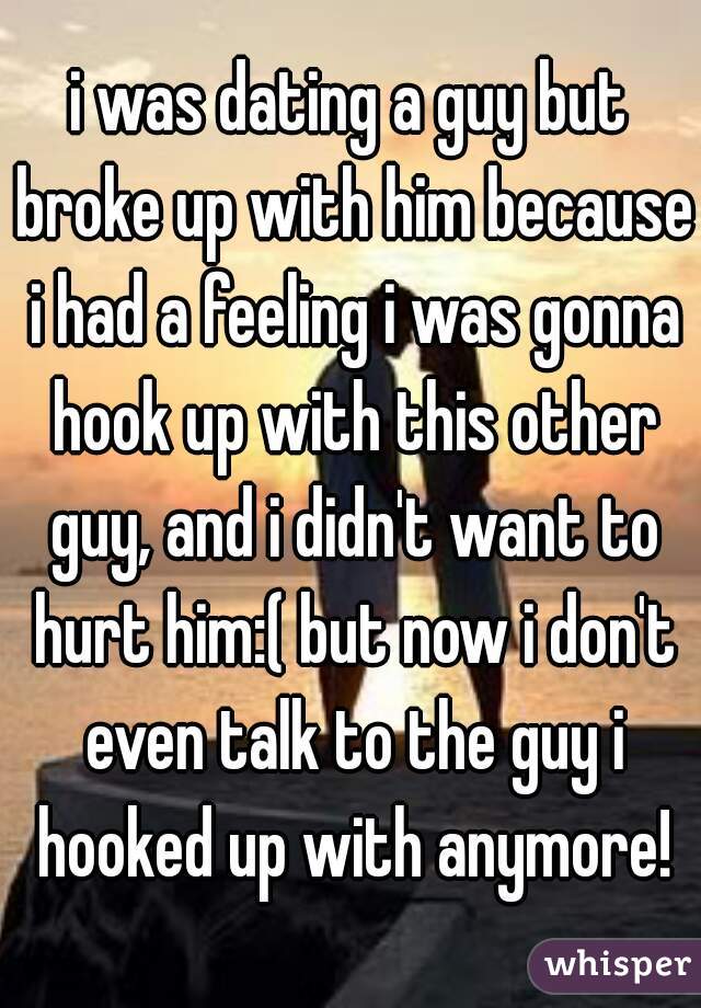 i was dating a guy but broke up with him because i had a feeling i was gonna hook up with this other guy, and i didn't want to hurt him:( but now i don't even talk to the guy i hooked up with anymore!