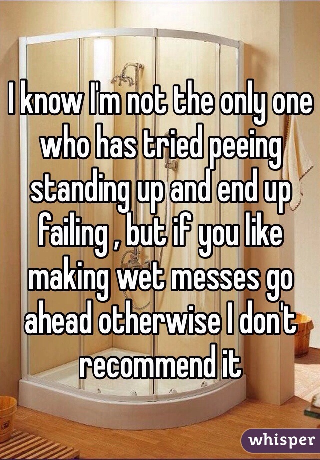 I know I'm not the only one who has tried peeing standing up and end up failing , but if you like making wet messes go ahead otherwise I don't recommend it 
 