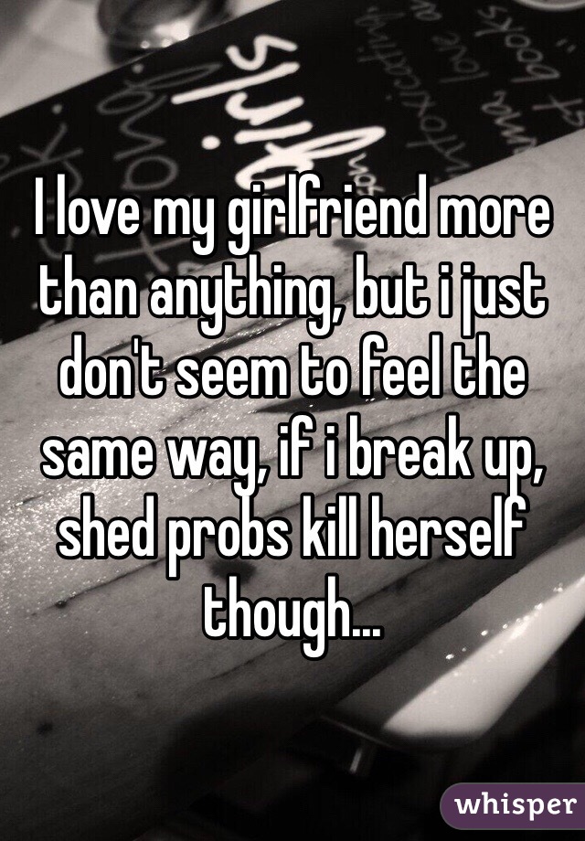 I love my girlfriend more than anything, but i just don't seem to feel the same way, if i break up, shed probs kill herself though... 