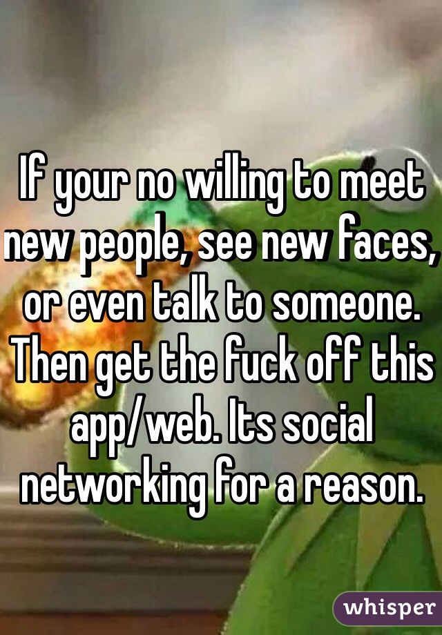 If your no willing to meet new people, see new faces, or even talk to someone. Then get the fuck off this app/web. Its social networking for a reason.
