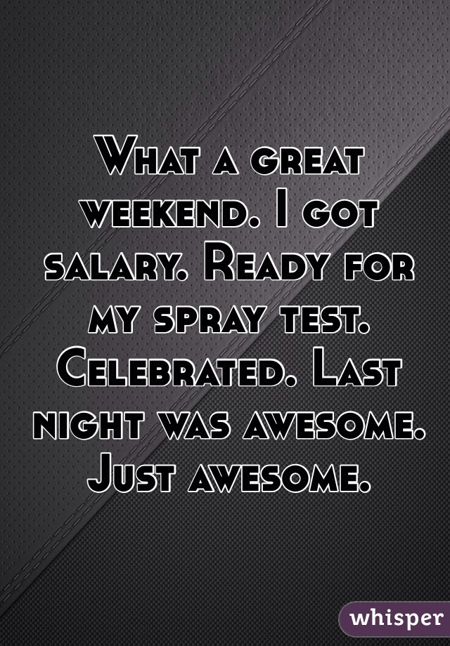 What a great weekend. I got salary. Ready for my spray test. Celebrated. Last night was awesome. Just awesome. 