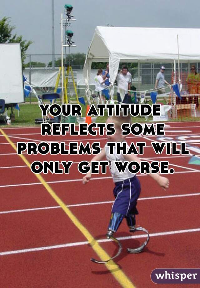 your attitude reflects some problems that will only get worse.