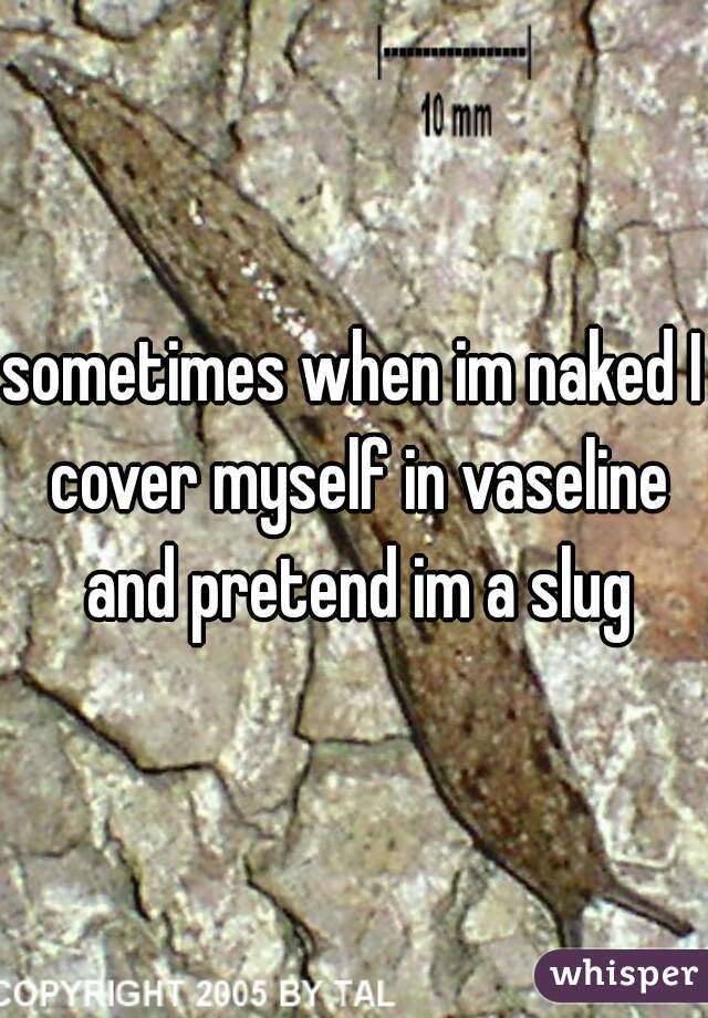 sometimes when im naked I cover myself in vaseline and pretend im a slug