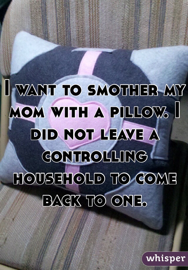 I want to smother my mom with a pillow. I did not leave a controlling household to come back to one. 
