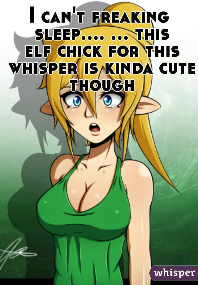 I can't freaking sleep.... ... this elf chick for this whisper is kinda cute though