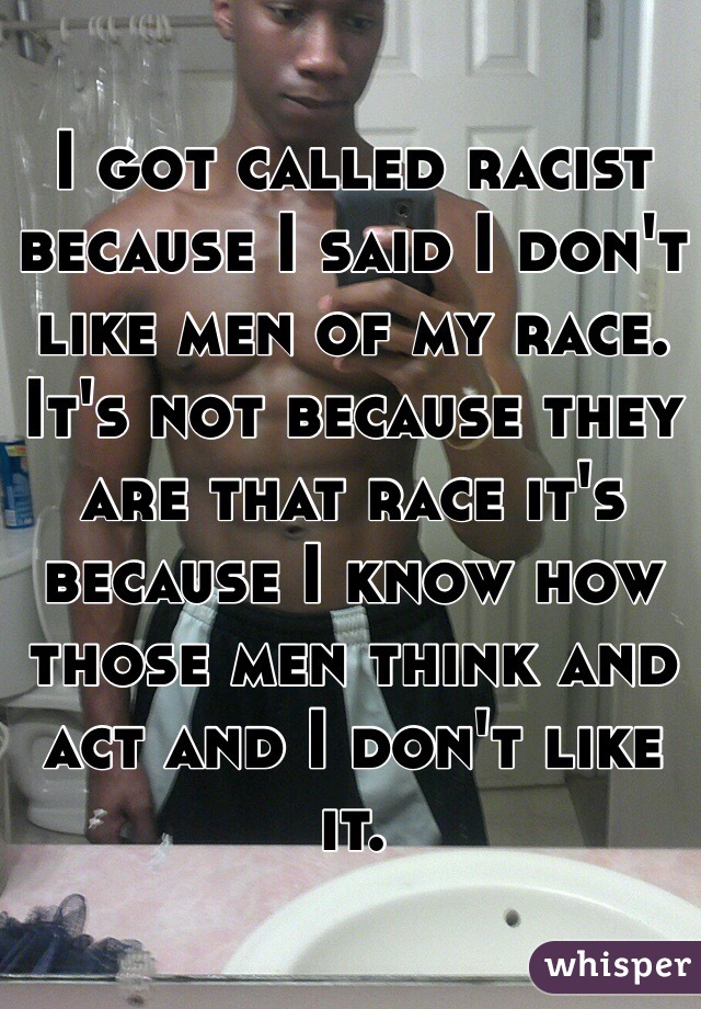 I got called racist because I said I don't like men of my race. It's not because they are that race it's because I know how those men think and act and I don't like it. 