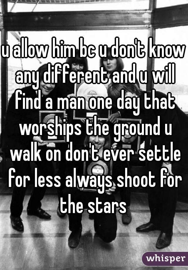 u allow him bc u don't know any different and u will find a man one day that worships the ground u walk on don't ever settle for less always shoot for the stars 
