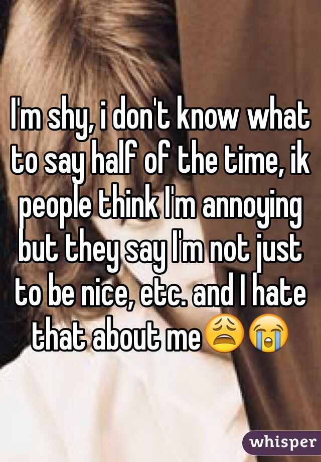 I'm shy, i don't know what to say half of the time, ik people think I'm annoying but they say I'm not just to be nice, etc. and I hate that about me😩😭