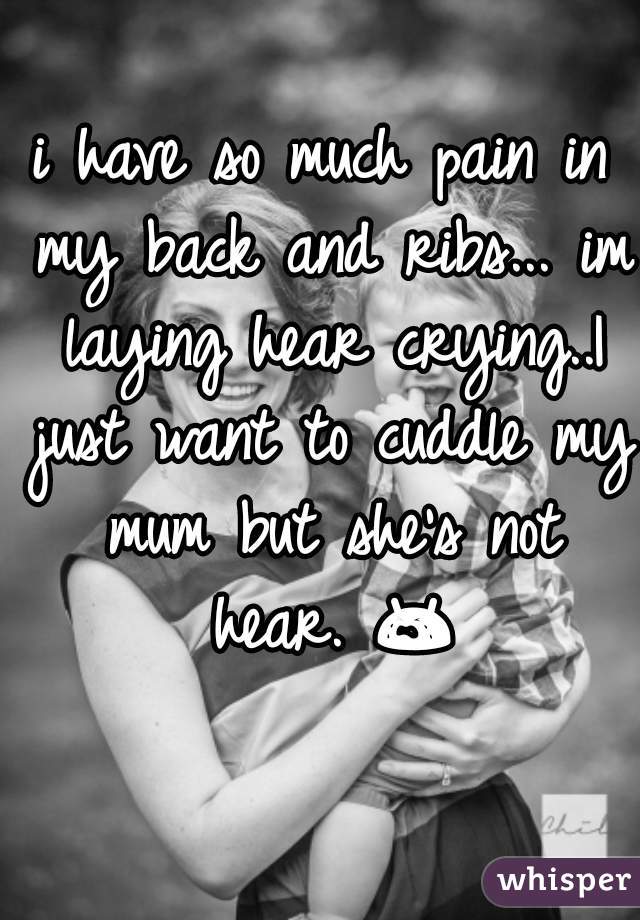 i have so much pain in my back and ribs... im laying hear crying..I just want to cuddle my mum but she's not hear. 😭 