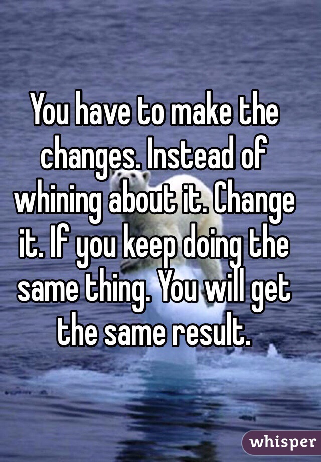 You have to make the changes. Instead of whining about it. Change it. If you keep doing the same thing. You will get the same result. 
