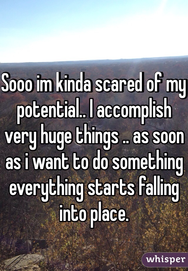 Sooo im kinda scared of my potential.. I accomplish very huge things .. as soon as i want to do something everything starts falling into place. 
