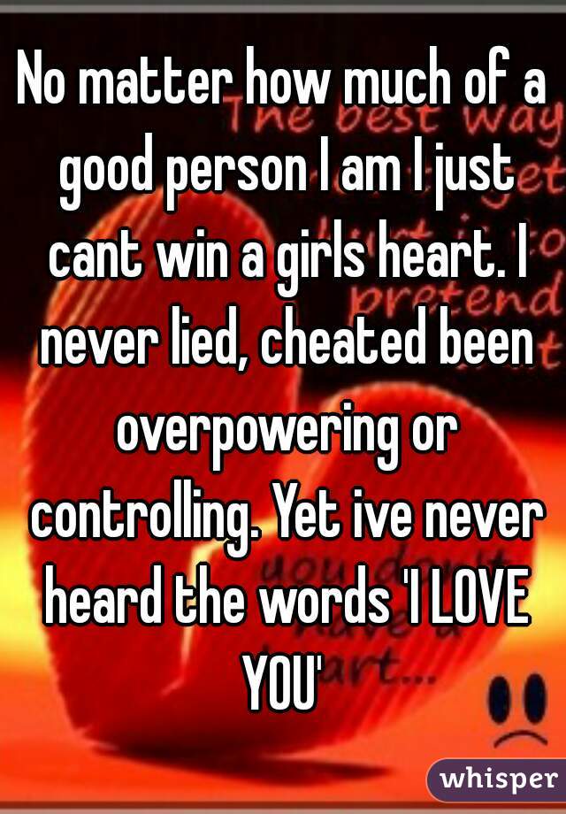 No matter how much of a good person I am I just cant win a girls heart. I never lied, cheated been overpowering or controlling. Yet ive never heard the words 'I LOVE YOU' 