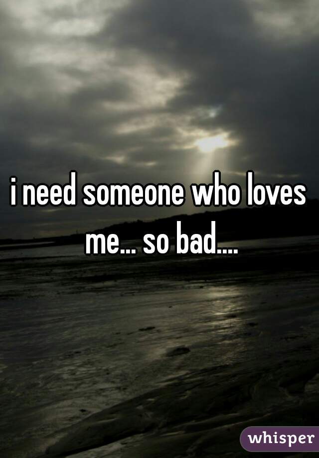 i need someone who loves me... so bad....