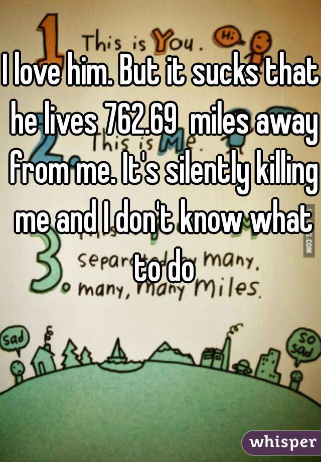 I love him. But it sucks that he lives 762.69  miles away from me. It's silently killing me and I don't know what to do