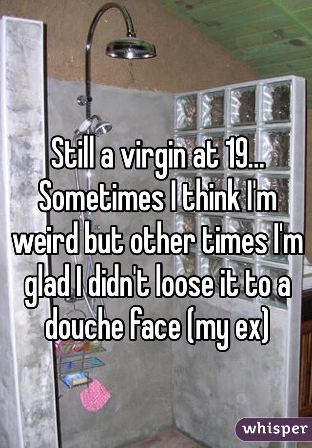 Still a virgin at 19... Sometimes I think I'm weird but other times I'm glad I didn't loose it to a douche face (my ex) 