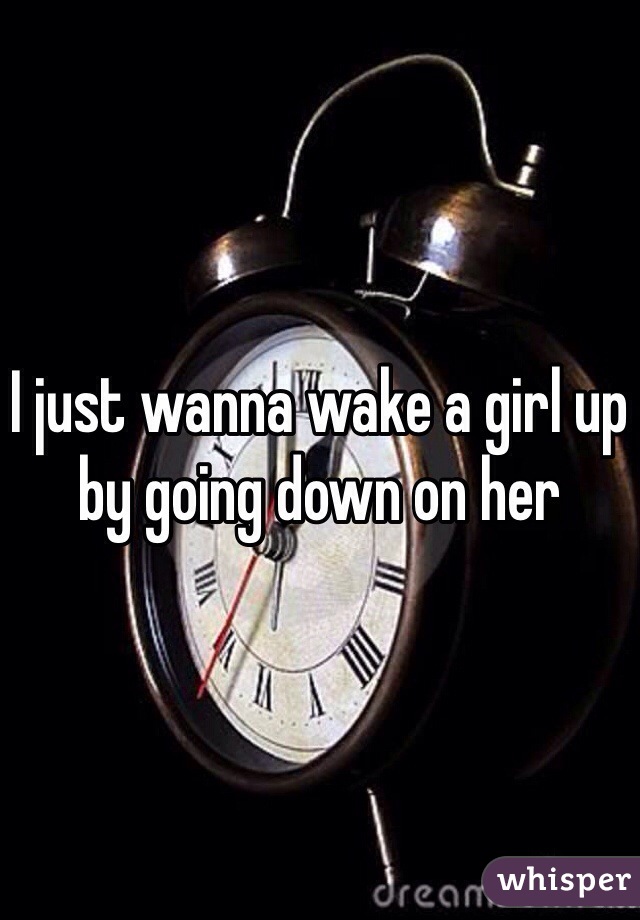 I just wanna wake a girl up by going down on her 