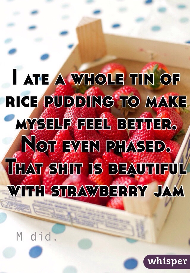 I ate a whole tin of rice pudding to make myself feel better. Not even phased. That shit is beautiful with strawberry jam 